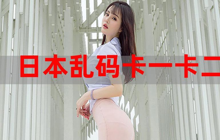 亚洲一卡 2 卡 3 卡 4 卡乱码网站：亚洲区卡 2 卡 3 卡 4 卡乱码大赏