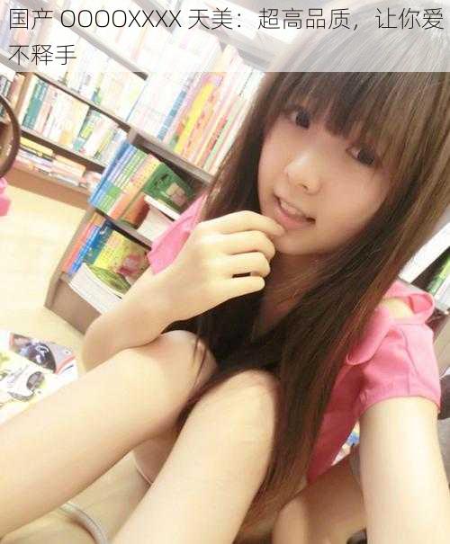 国产 OOOOXXXX 天美：超高品质，让你爱不释手