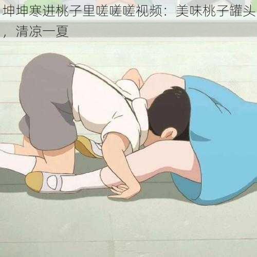 坤坤寒进桃子里嗟嗟嗟视频:美味桃子罐头,清凉一夏