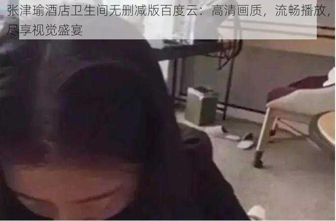 张津瑜酒店卫生间无删减版百度云:高清画质,流畅播放,尽享视觉盛宴