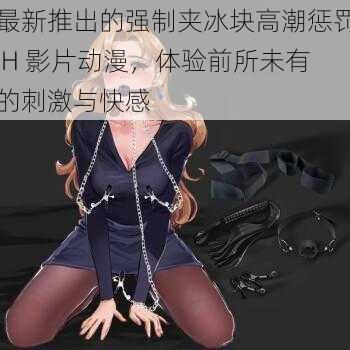 最新推出的强制夹冰块高潮惩罚 H 影片动漫,体验前所未有的刺激与快感
