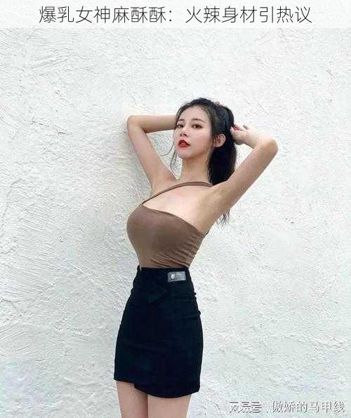 爆乳女神麻酥酥：火辣身材引热议