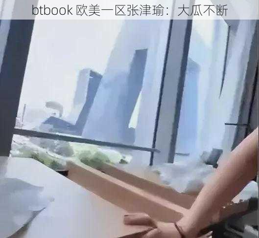 btbook 欧美一区张津瑜:大瓜不断