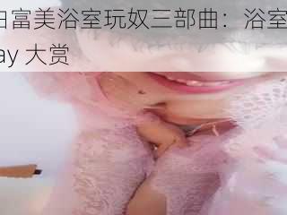 白富美浴室玩奴三部曲:浴室play 大赏