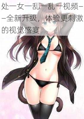 处一女一乱一乱一视频——全新升级,体验更刺激的视觉盛宴