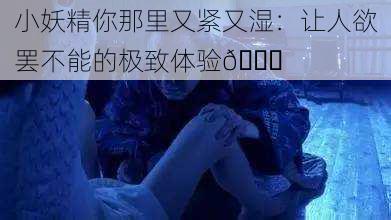 小妖精你那里又紧又湿：让人欲罢不能的极致体验