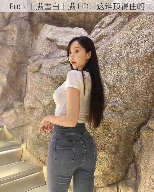 Fuck 丰满雪白丰满 HD:这谁顶得住啊