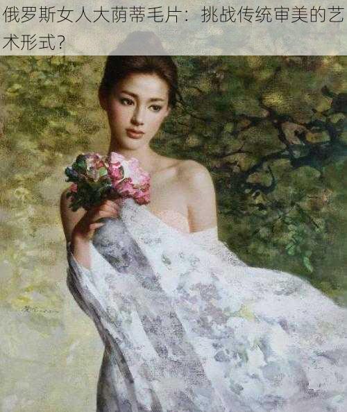 俄罗斯女人大荫蒂毛片：挑战传统审美的艺术形式？