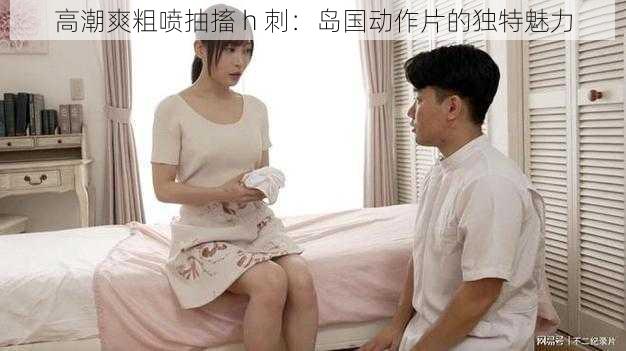 高潮爽粗喷抽搐 h 刺：岛国动作片的独特魅力