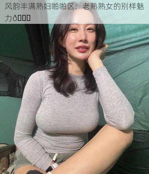 风韵丰满熟妇啪啪区：老熟熟女的别样魅力