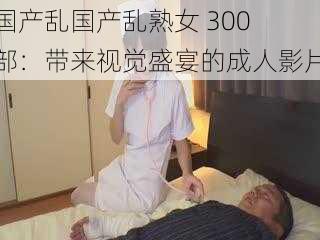 国产乱国产乱** 300 部:带来视觉盛宴的成人影片