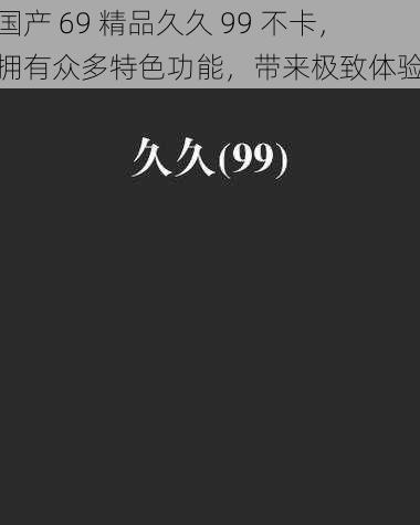 国产 69 精品久久 99 不卡,拥有众多特色功能,带来极致体验