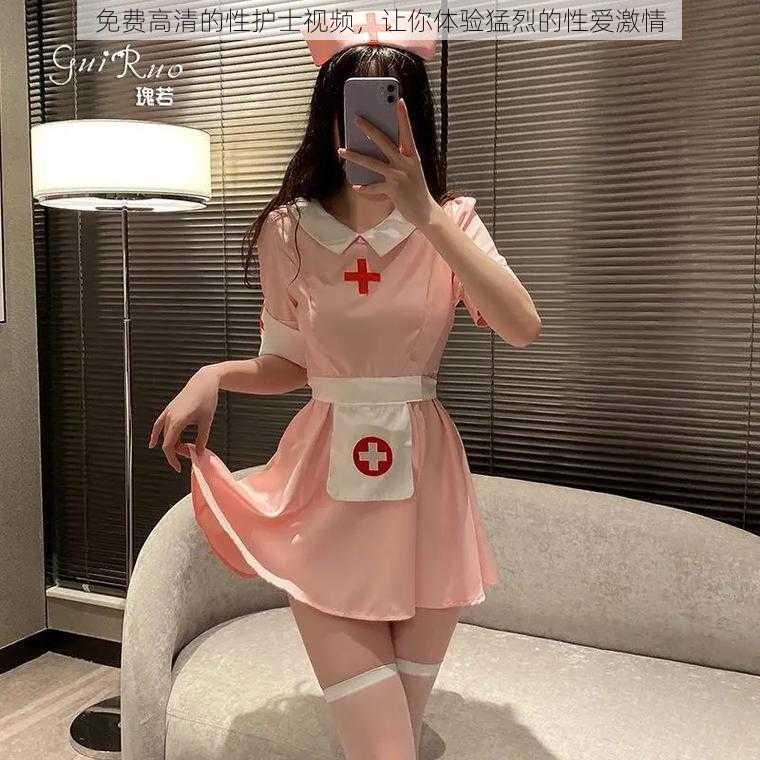 免费高清的性护士视频，让你体验猛烈的性爱激情