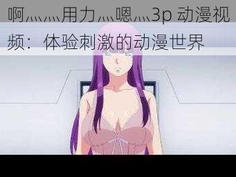 啊灬灬用力灬嗯灬3p 动漫视频：体验刺激的动漫世界