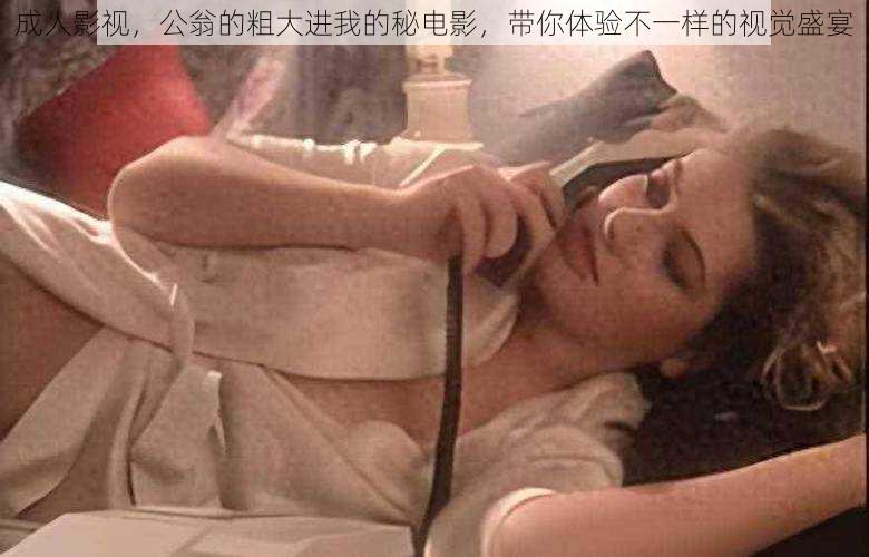 成人影视，公翁的粗大进我的秘电影，带你体验不一样的视觉盛宴