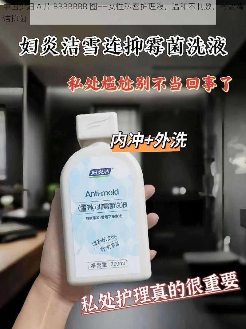中国少妇 A 片 BBBBBBB 图——女性私密护理液,温和不刺激,有效清洁抑菌