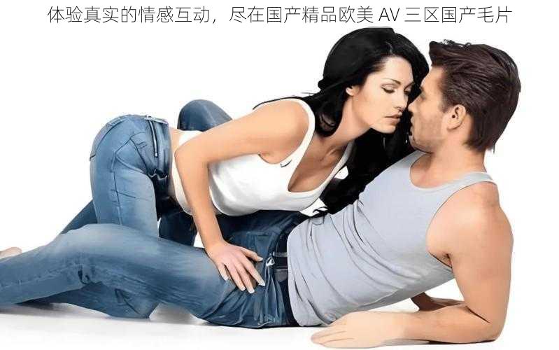 体验真实的情感互动，尽在国产精品欧美 AV 三区国产毛片