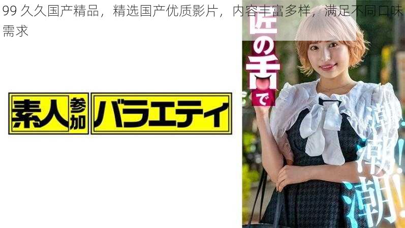 99 久久国产精品,精选国产优质影片,内容丰富多样,满足不同口味需求