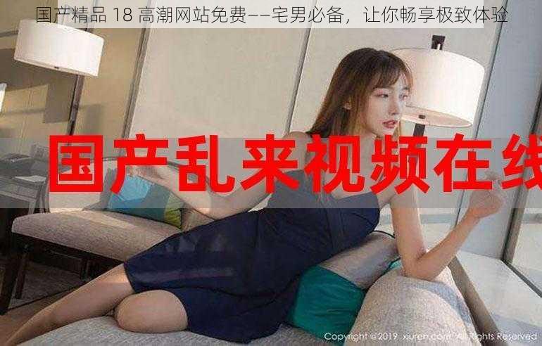 国产精品 18 高潮网站免费——宅男必备,让你畅享极致体验
