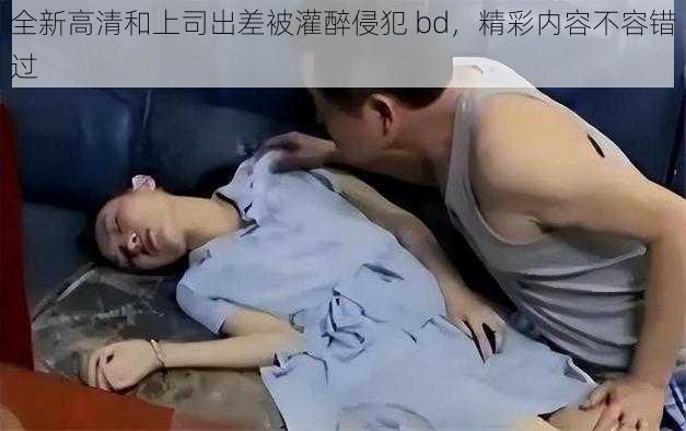 全新高清和上司出差被灌醉侵犯 bd，精彩内容不容错过