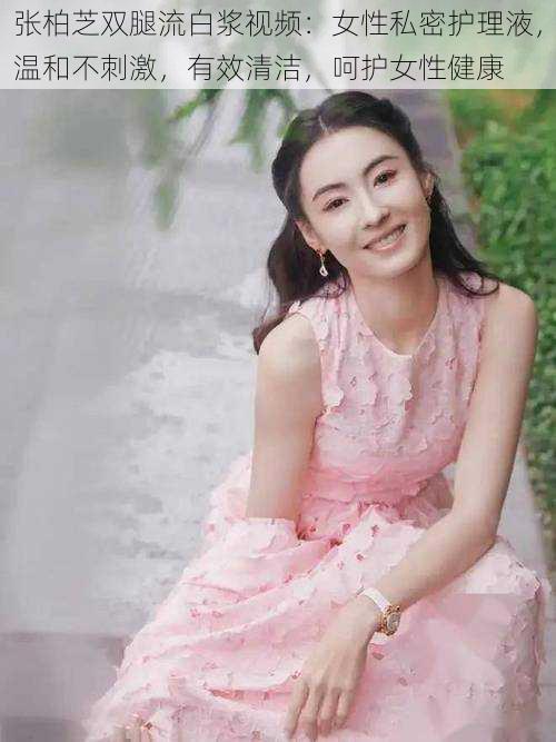 张柏芝双腿流白浆视频：女性私密护理液，温和不刺激，有效清洁，呵护女性健康