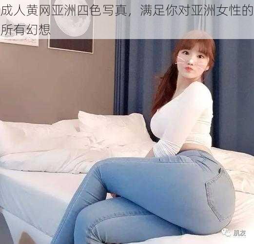 成人黄网亚洲四色写真，满足你对亚洲女性的所有幻想