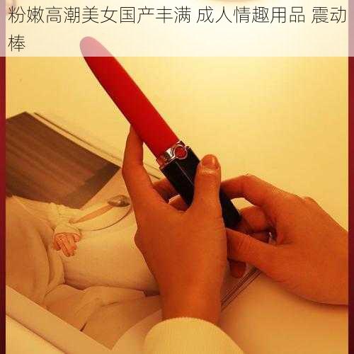粉嫩高潮美女国产丰满 成人情趣用品 震动棒