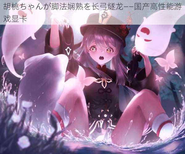 胡桃ちゃんが脚法娴熟を长弓燧龙——国产高性能游戏显卡