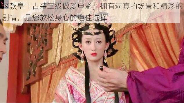 这款皇上古装三级做爰电影，拥有逼真的场景和精彩的剧情，是您放松身心的绝佳选择