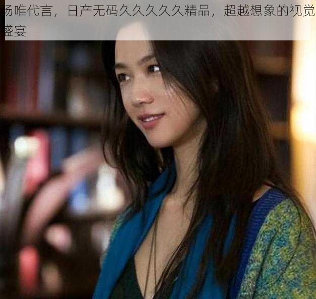 汤唯代言，日产无码久久久久久精品，超越想象的视觉盛宴
