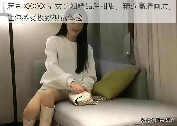 麻豆 XXXXX 乱女少妇精品潘甜甜,精选高清画质,让你感受极致视觉体验