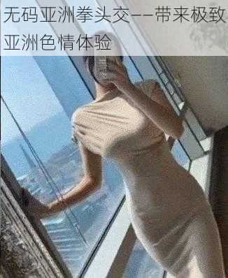 无码亚洲拳头交——带来极致亚洲色情体验