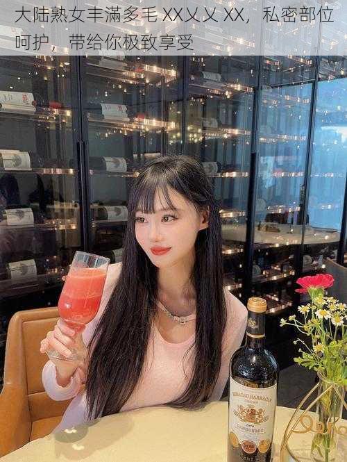大陆**丰滿多毛 XX乂乂 XX,私密部位呵护,带给你极致享受
