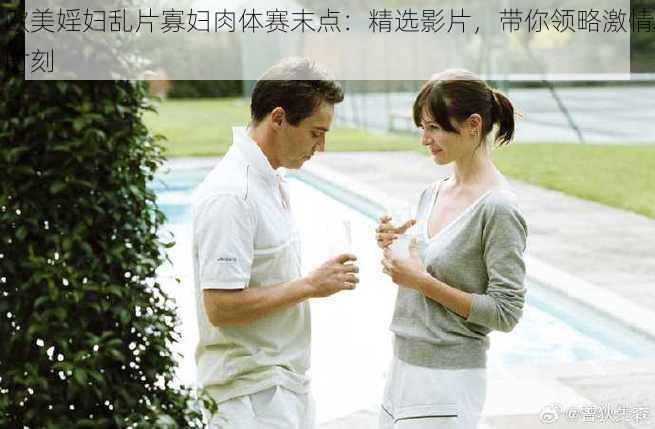 欧美婬妇乱片寡妇肉体赛末点：精选影片，带你领略激情时刻