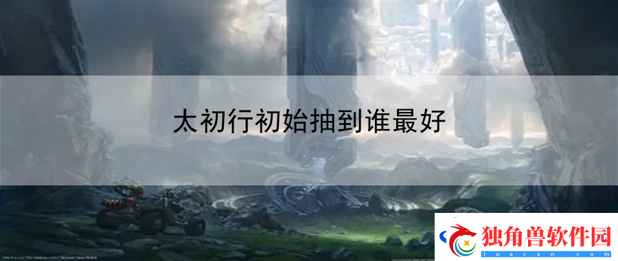 太初行初始抽到谁最好：地图场景特色与玩法介绍