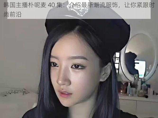 韩国主播朴呢麦 40 集:介绍最新潮流服饰,让你紧跟时尚前沿